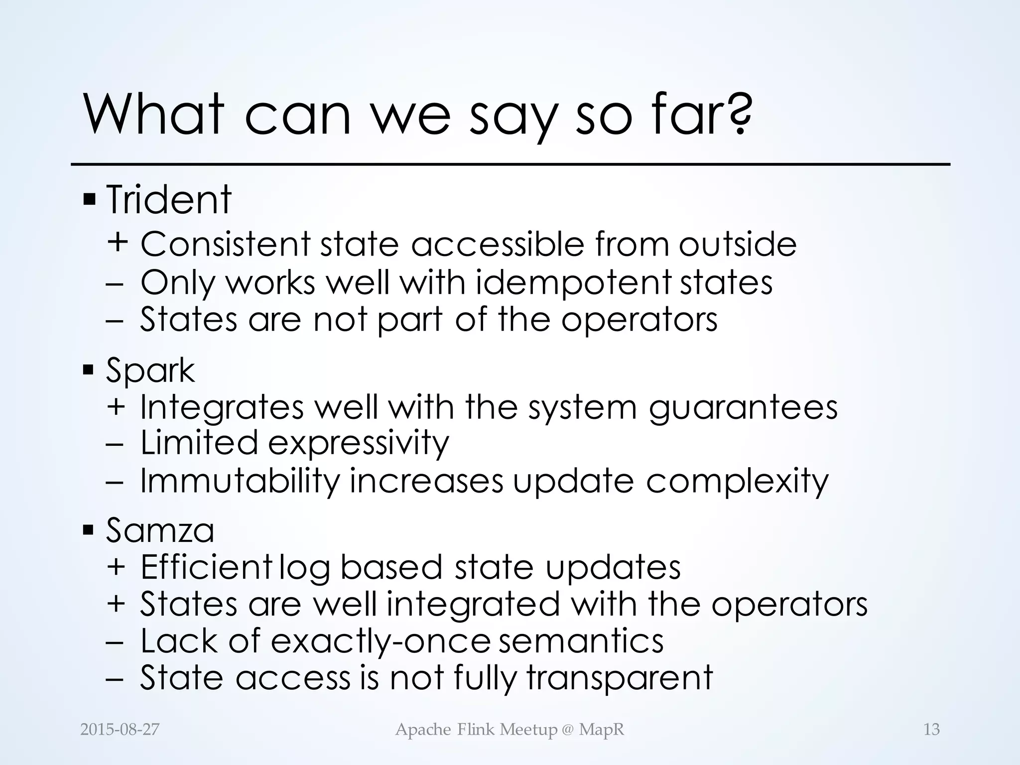 What can we say so far? § Trident + Consistent state accessible from outside – Only works well with idempotent states – States are not part of the operators § Spark + Integrates well with the system guarantees – Limited expressivity – Immutability increases update complexity § Samza + Efficient log based state updates + States are well integrated with the operators – Lack of exactly-once semantics – State access is not fully transparent 13Apache  Flink  Meetup  @  MapR2015-­‐‑08-­‐‑27 
