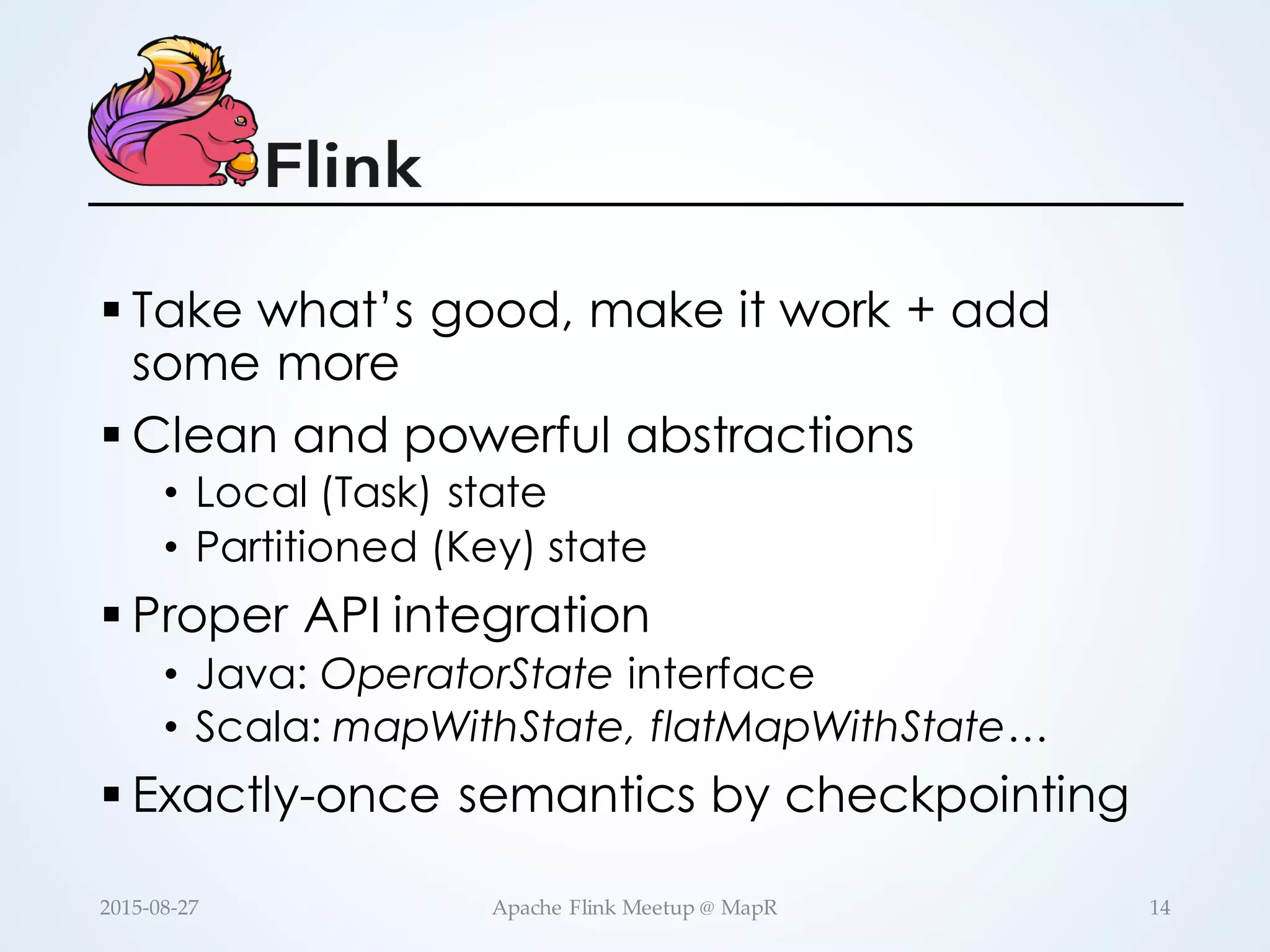 § Take what’s good, make it work + add some more § Clean and powerful abstractions • Local (Task) state • Partitioned (Key) state § Proper API integration • Java: OperatorState interface • Scala: mapWithState, flatMapWithState… § Exactly-once semantics by checkpointing 14Apache  Flink  Meetup  @  MapR2015-­‐‑08-­‐‑27 