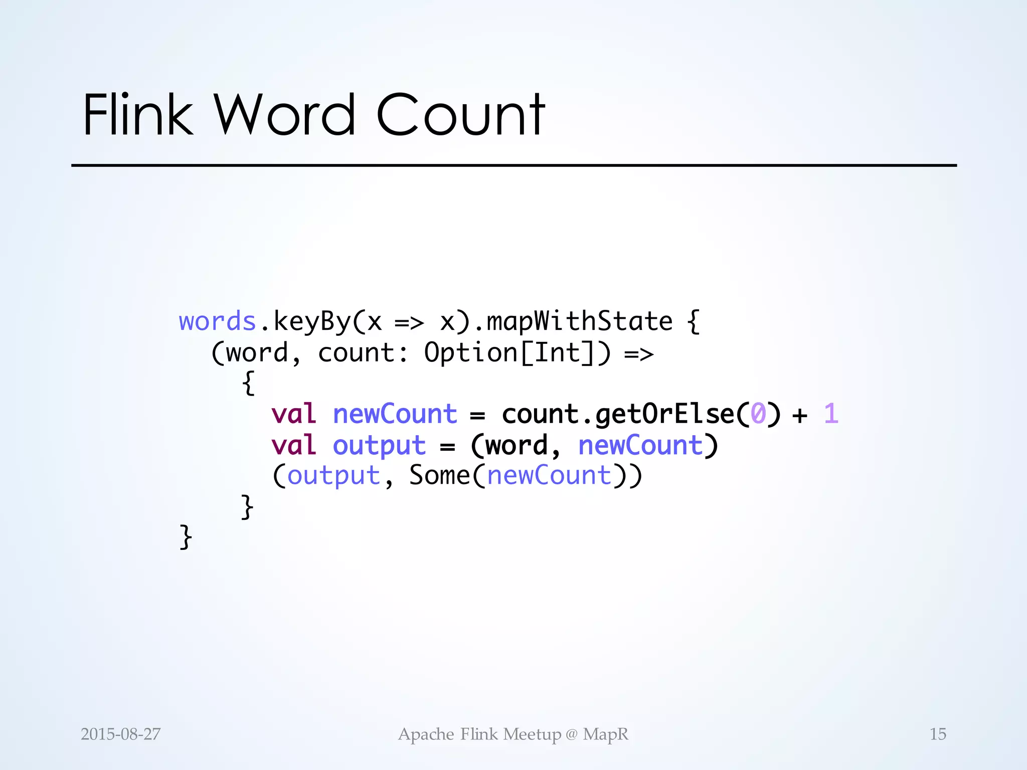 Flink Word Count words.keyBy(x => x).mapWithState { (word, count: Option[Int]) => { val newCount = count.getOrElse(0) + 1 val output = (word, newCount) (output, Some(newCount)) } } 15Apache  Flink  Meetup  @  MapR2015-­‐‑08-­‐‑27 