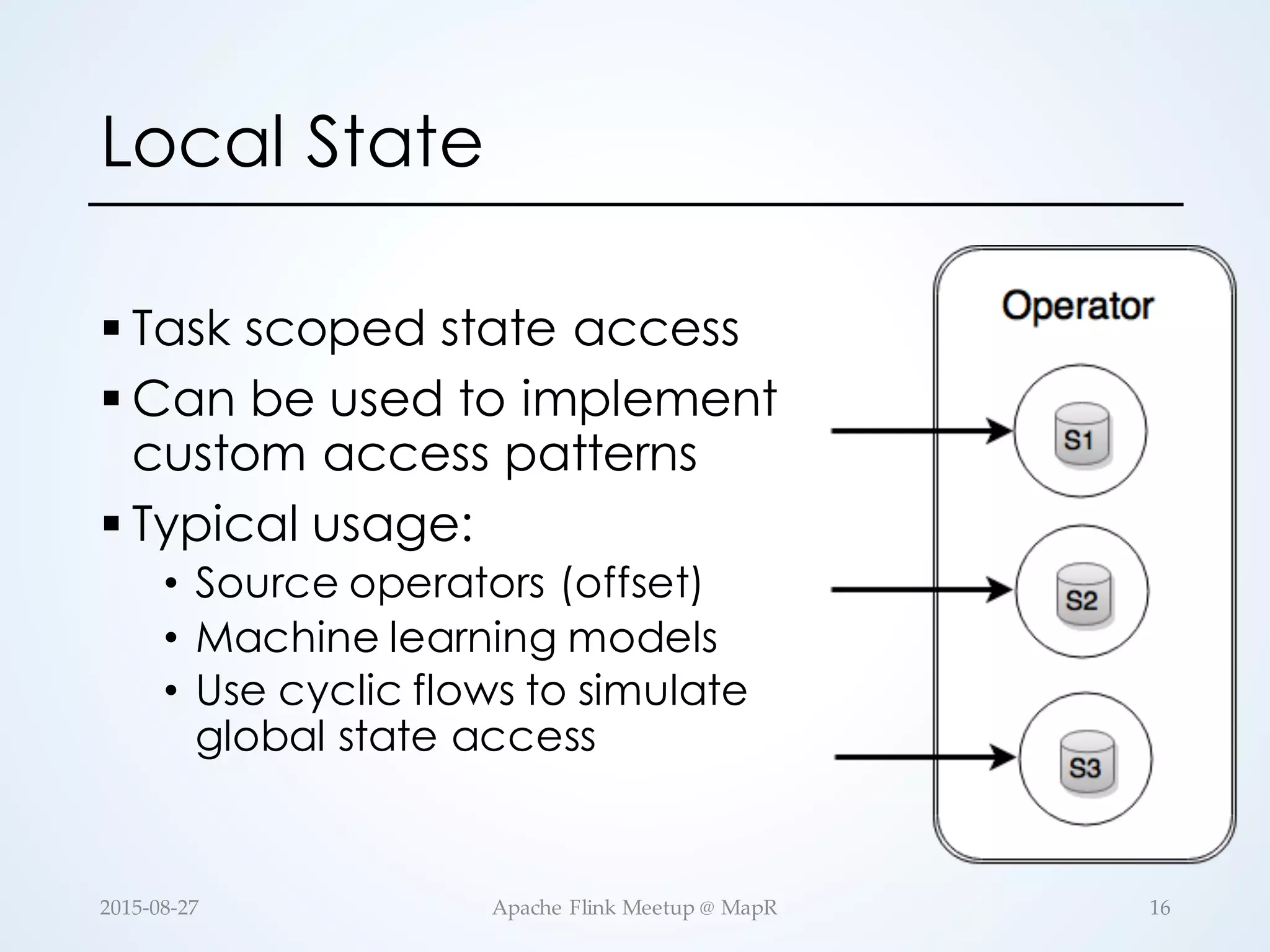 Local State § Task scoped state access § Can be used to implement custom access patterns § Typical usage: • Source operators (offset) • Machine learning models • Use cyclic flows to simulate global state access 16Apache  Flink  Meetup  @  MapR2015-­‐‑08-­‐‑27 