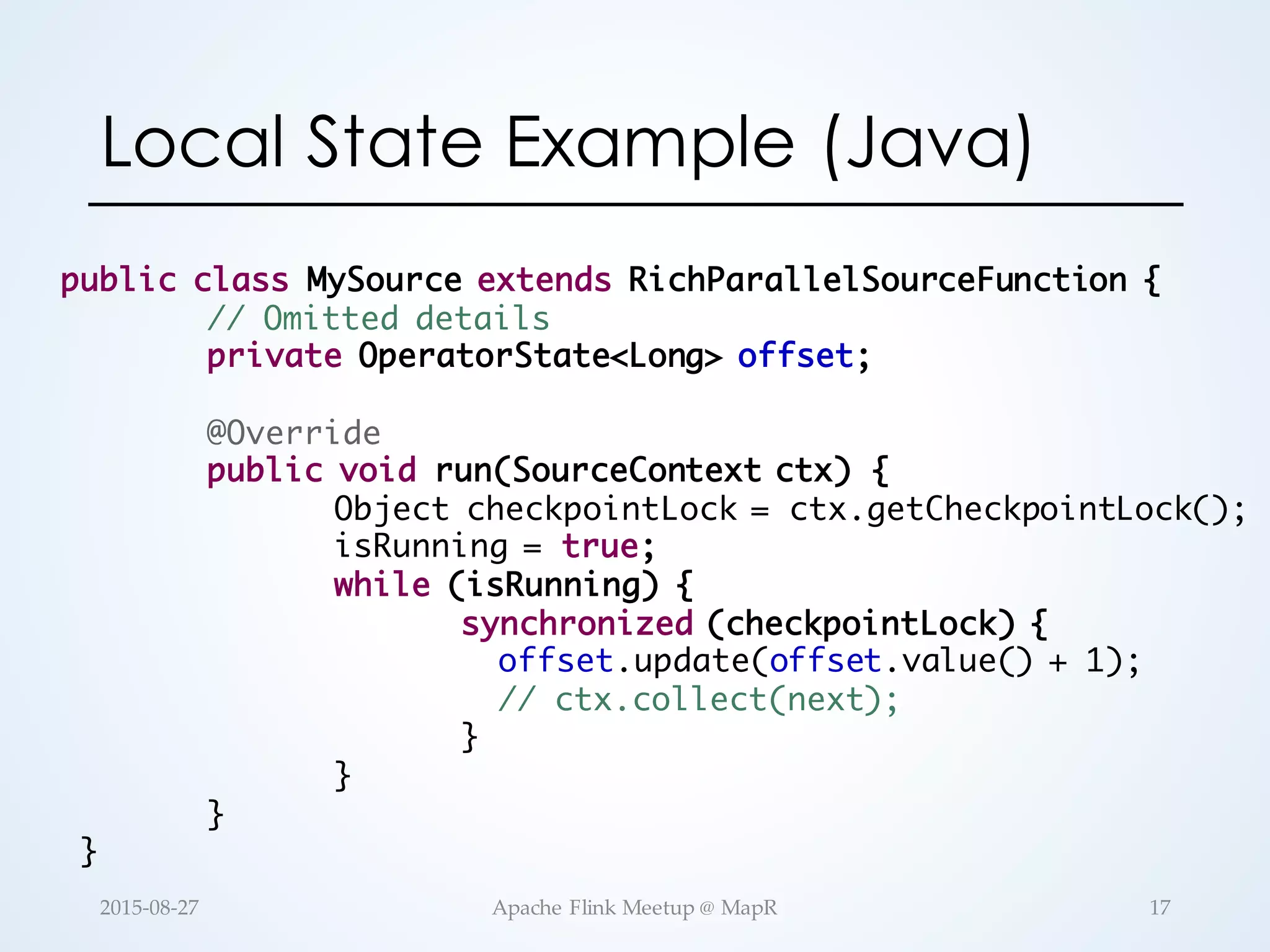 Local State Example (Java) public class MySource extends RichParallelSourceFunction { // Omitted details private OperatorState<Long> offset; @Override public void run(SourceContext ctx) { Object checkpointLock = ctx.getCheckpointLock(); isRunning = true; while (isRunning) { synchronized (checkpointLock) { offset.update(offset.value() + 1); // ctx.collect(next); } } } } 17Apache  Flink  Meetup  @  MapR2015-­‐‑08-­‐‑27 