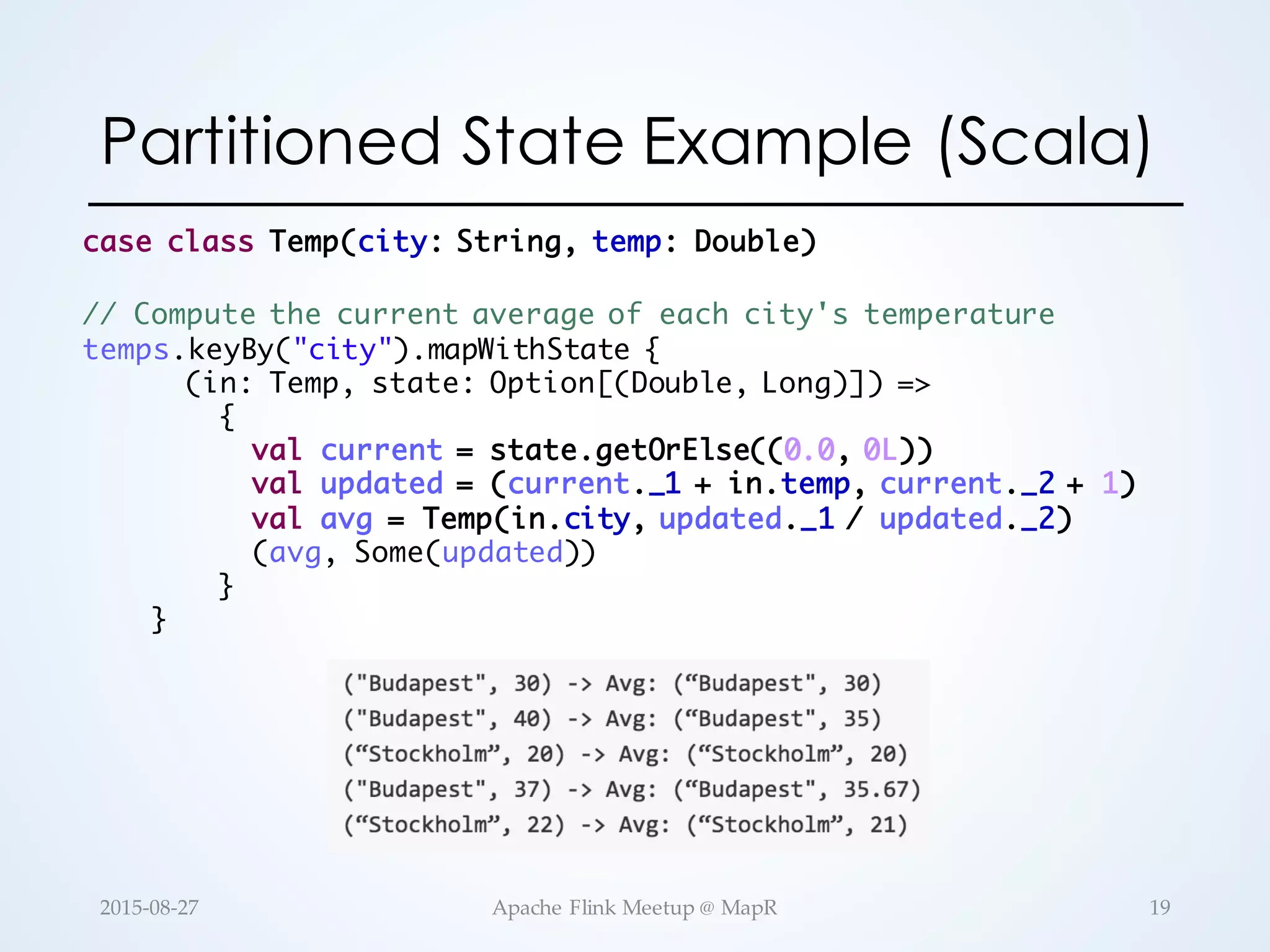Partitioned State Example (Scala) // Compute the current average of each city's temperature temps.keyBy("city").mapWithState { (in: Temp, state: Option[(Double, Long)]) => { val current = state.getOrElse((0.0, 0L)) val updated = (current._1 + in.temp, current._2 + 1) val avg = Temp(in.city, updated._1 / updated._2) (avg, Some(updated)) } } case class Temp(city: String, temp: Double) 19Apache  Flink  Meetup  @  MapR2015-­‐‑08-­‐‑27 