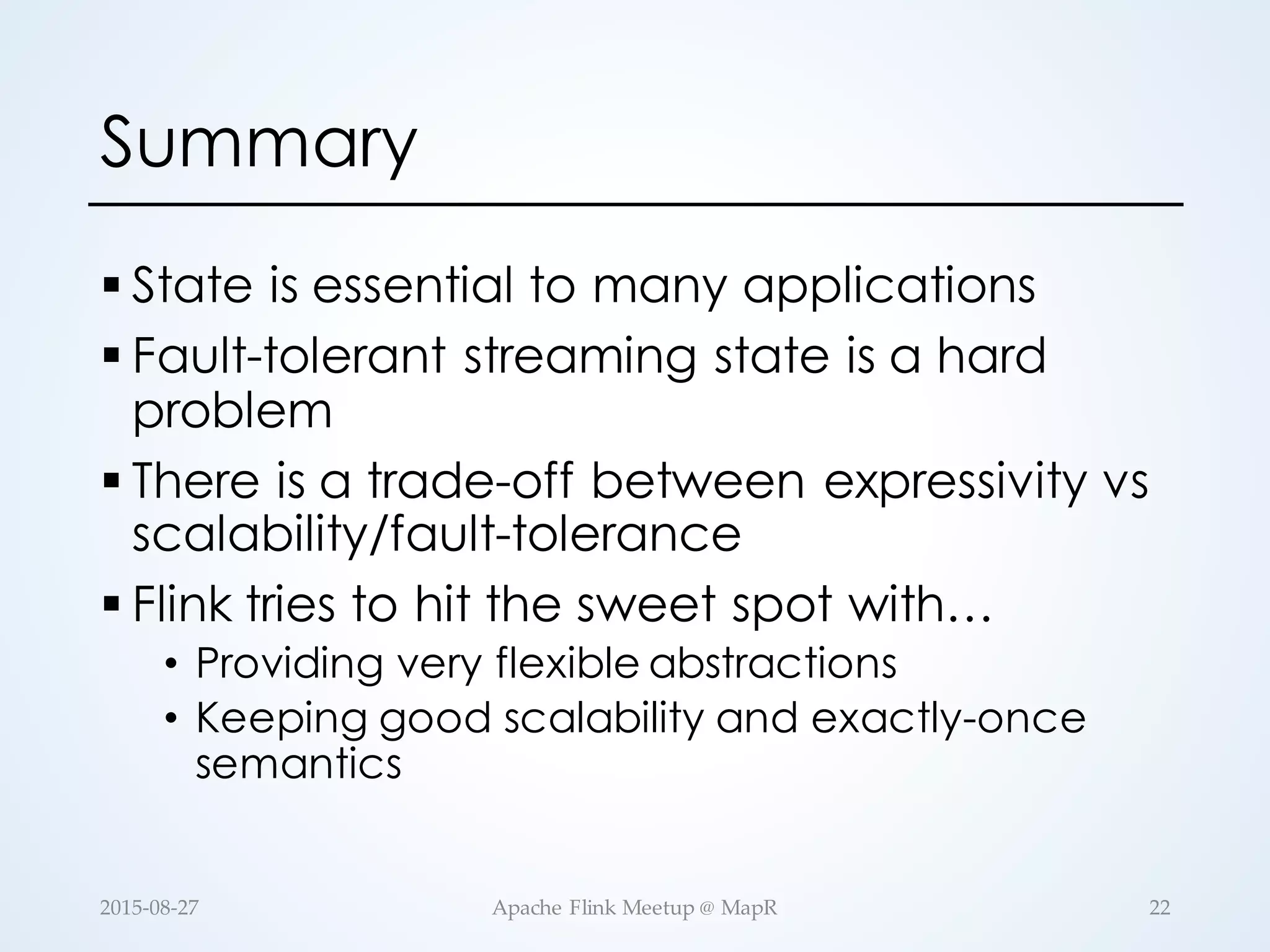 Summary § State is essential to many applications § Fault-tolerant streaming state is a hard problem § There is a trade-off between expressivity vs scalability/fault-tolerance § Flink tries to hit the sweet spot with… • Providing very flexible abstractions • Keeping good scalability and exactly-once semantics 22Apache  Flink  Meetup  @  MapR2015-­‐‑08-­‐‑27 