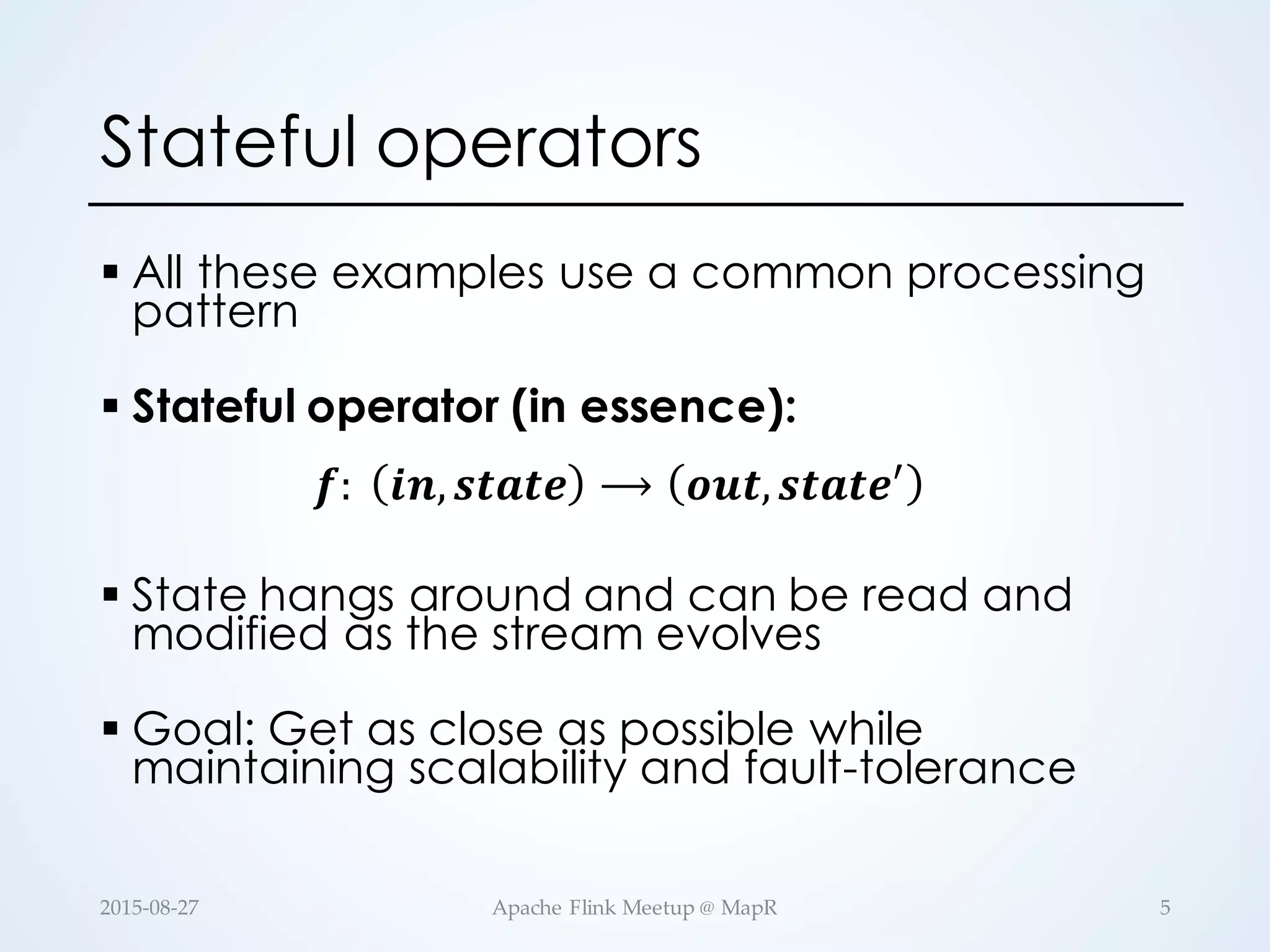 Stateful operators § All these examples use a common processing pattern § Stateful operator (in essence): 𝒇:   𝒊𝒏, 𝒔𝒕𝒂𝒕𝒆 ⟶ 𝒐𝒖𝒕, 𝒔𝒕𝒂𝒕𝒆. § State hangs around and can be read and modified as the stream evolves § Goal: Get as close as possible while maintaining scalability and fault-tolerance 5Apache  Flink  Meetup  @  MapR2015-­‐‑08-­‐‑27 