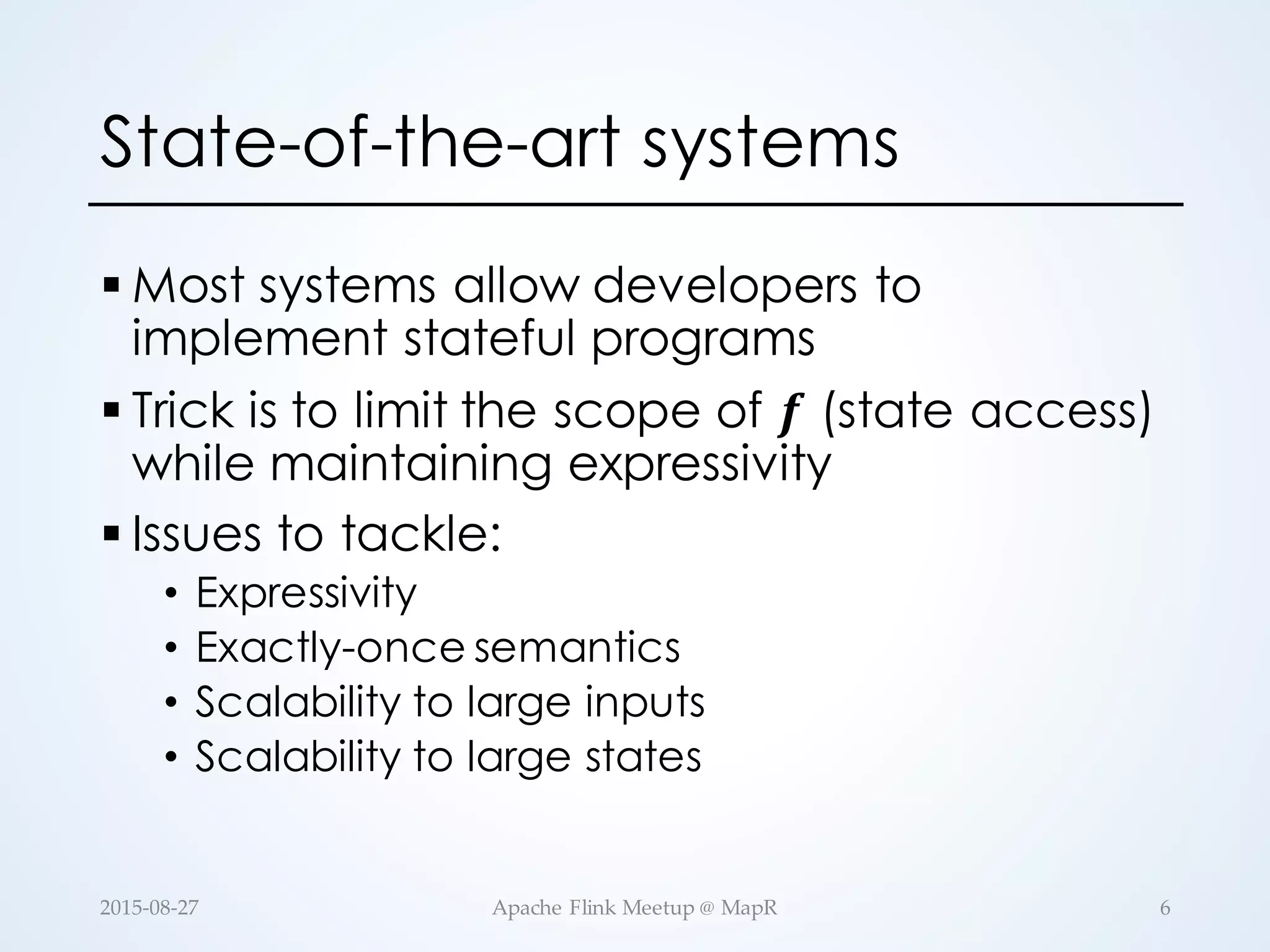 State-of-the-art systems § Most systems allow developers to implement stateful programs § Trick is to limit the scope of 𝒇 (state access) while maintaining expressivity § Issues to tackle: • Expressivity • Exactly-once semantics • Scalability to large inputs • Scalability to large states 6Apache  Flink  Meetup  @  MapR2015-­‐‑08-­‐‑27 