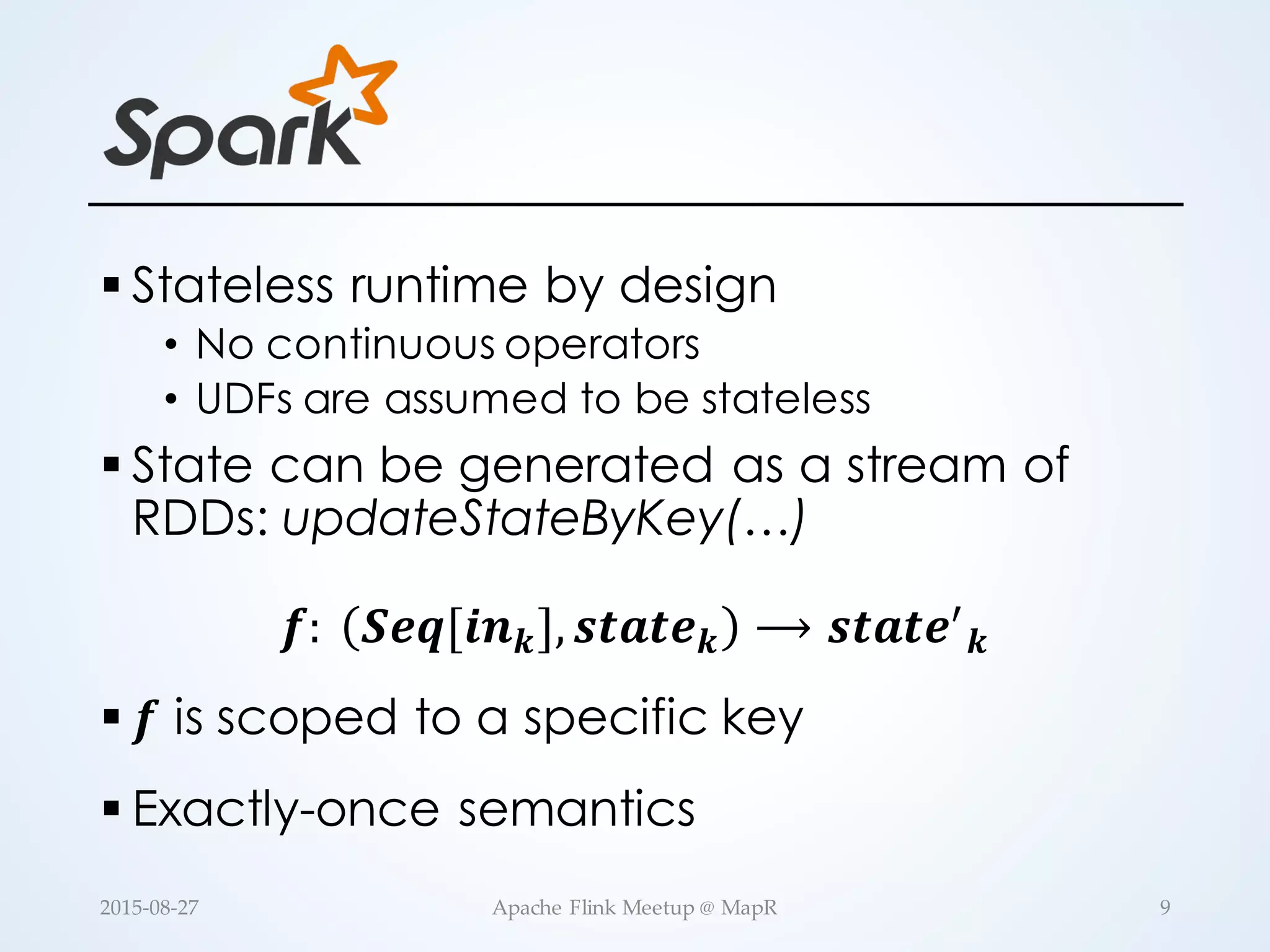 § Stateless runtime by design • No continuous operators • UDFs are assumed to be stateless § State can be generated as a stream of RDDs: updateStateByKey(…) 𝒇:   𝑺𝒆𝒒[𝒊𝒏 𝒌], 𝒔𝒕𝒂𝒕𝒆 𝒌 ⟶ 𝒔𝒕𝒂𝒕𝒆. 𝒌 § 𝒇 is scoped to a specific key § Exactly-once semantics 9Apache  Flink  Meetup  @  MapR2015-­‐‑08-­‐‑27 