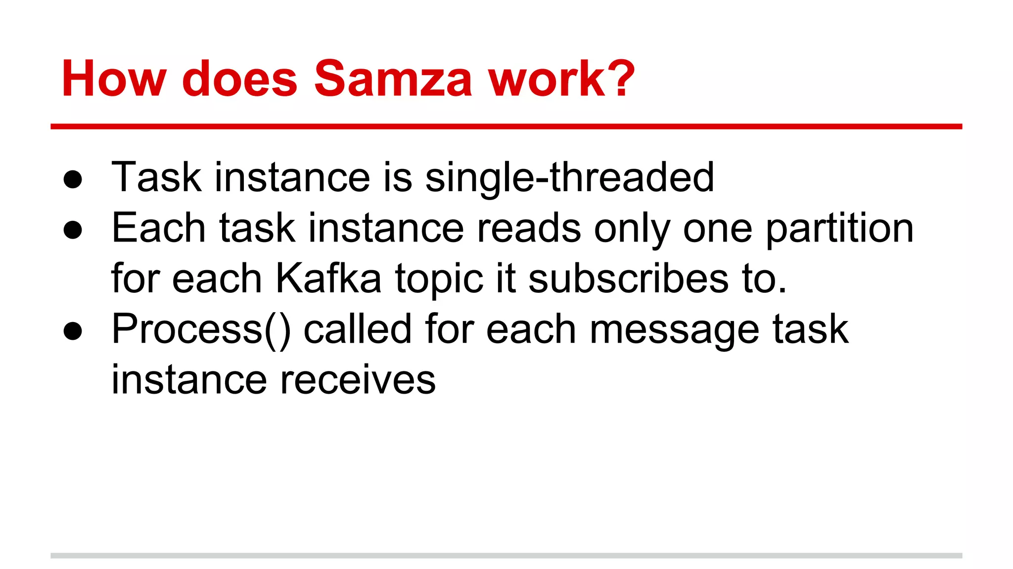How does Samza work? ● Task instance is single-threaded ● Each task instance reads only one partition for each Kafka topic it subscribes to. ● Process() called for each message task instance receives 