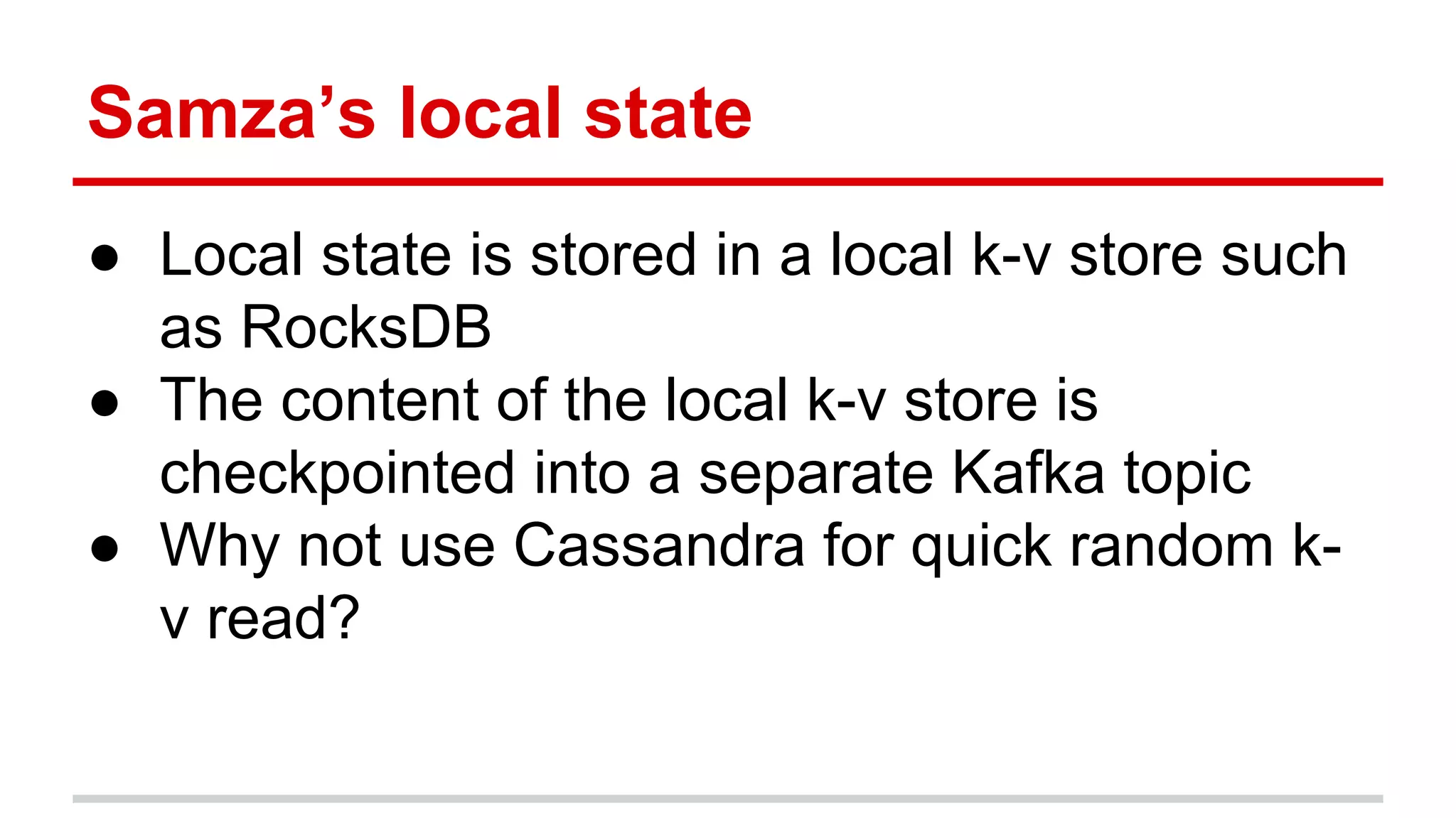 Samza’s local state ● Local state is stored in a local k-v store such as RocksDB ● The content of the local k-v store is checkpointed into a separate Kafka topic ● Why not use Cassandra for quick random k- v read? 