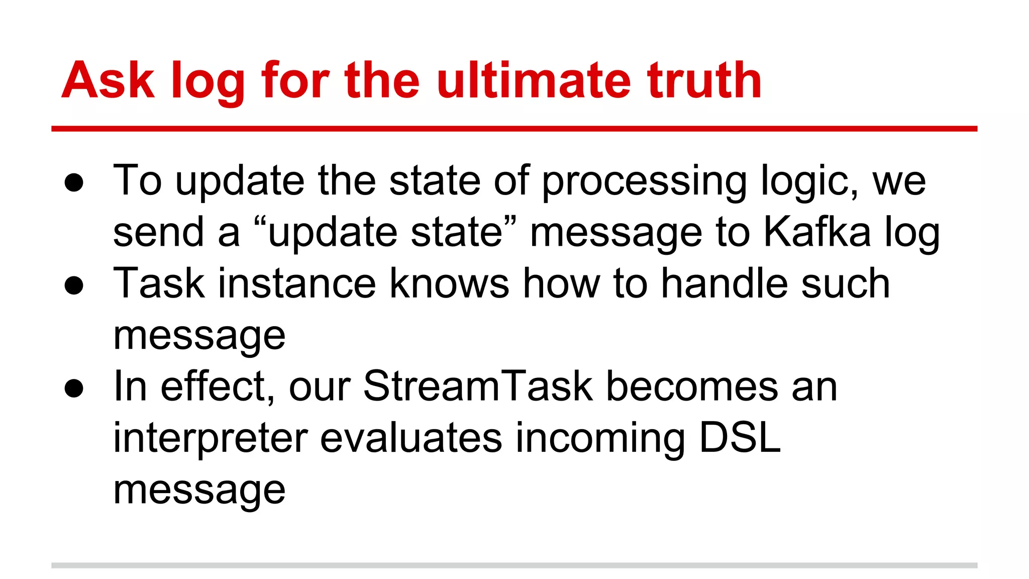 Ask log for the ultimate truth ● To update the state of processing logic, we send a “update state” message to Kafka log ● Task instance knows how to handle such message ● In effect, our StreamTask becomes an interpreter evaluates incoming DSL message 