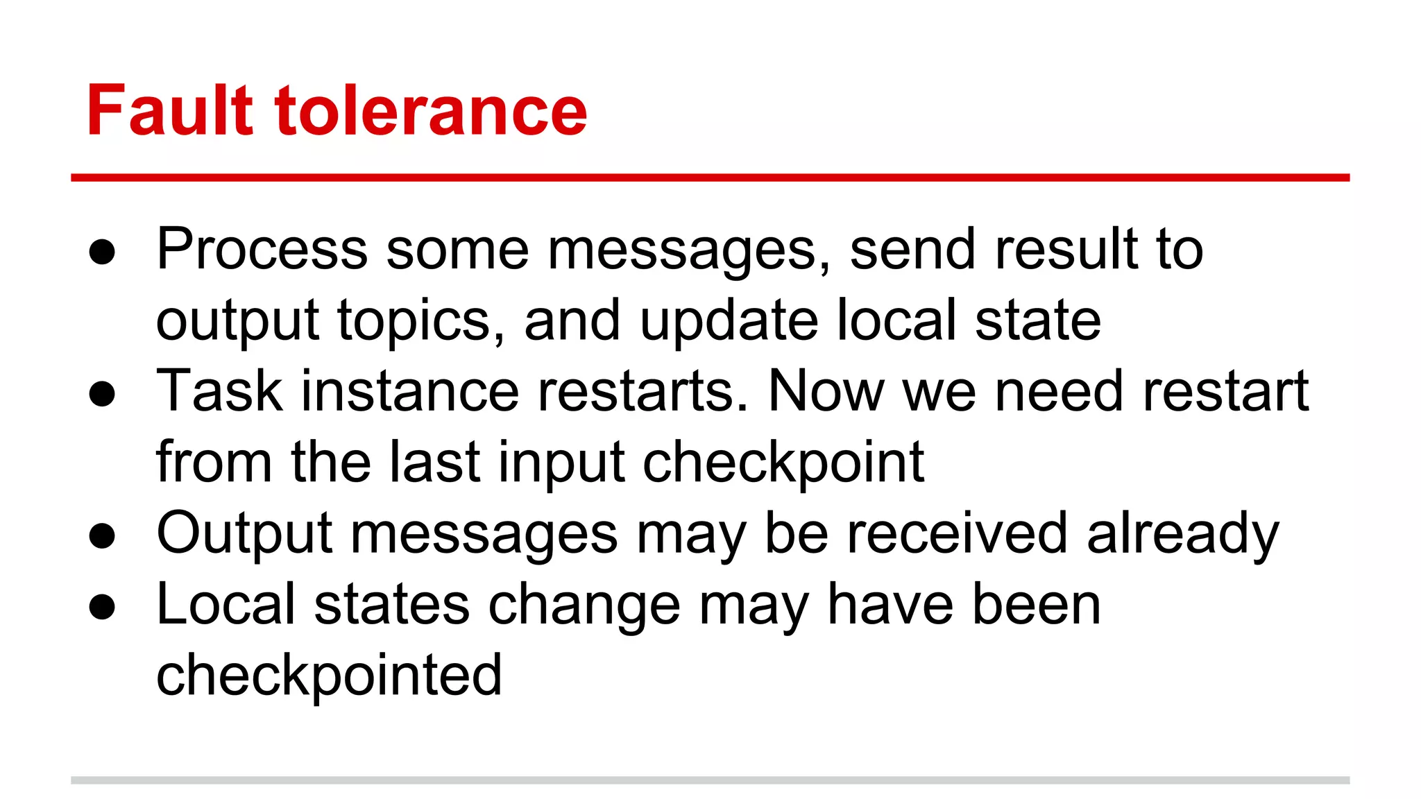 Fault tolerance ● Process some messages, send result to output topics, and update local state ● Task instance restarts. Now we need restart from the last input checkpoint ● Output messages may be received already ● Local states change may have been checkpointed 