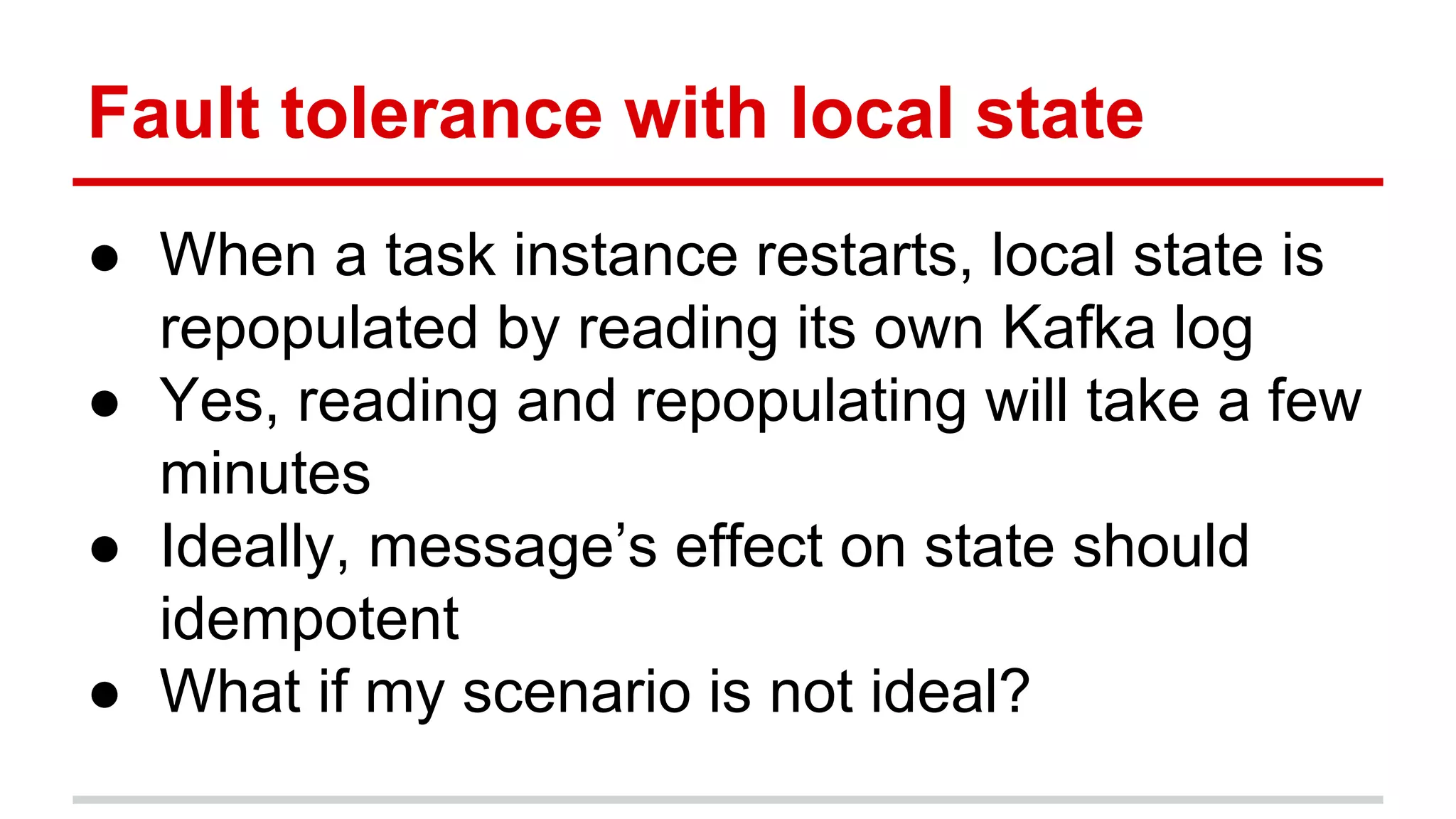 Fault tolerance with local state ● When a task instance restarts, local state is repopulated by reading its own Kafka log ● Yes, reading and repopulating will take a few minutes ● Ideally, message’s effect on state should idempotent ● What if my scenario is not ideal? 