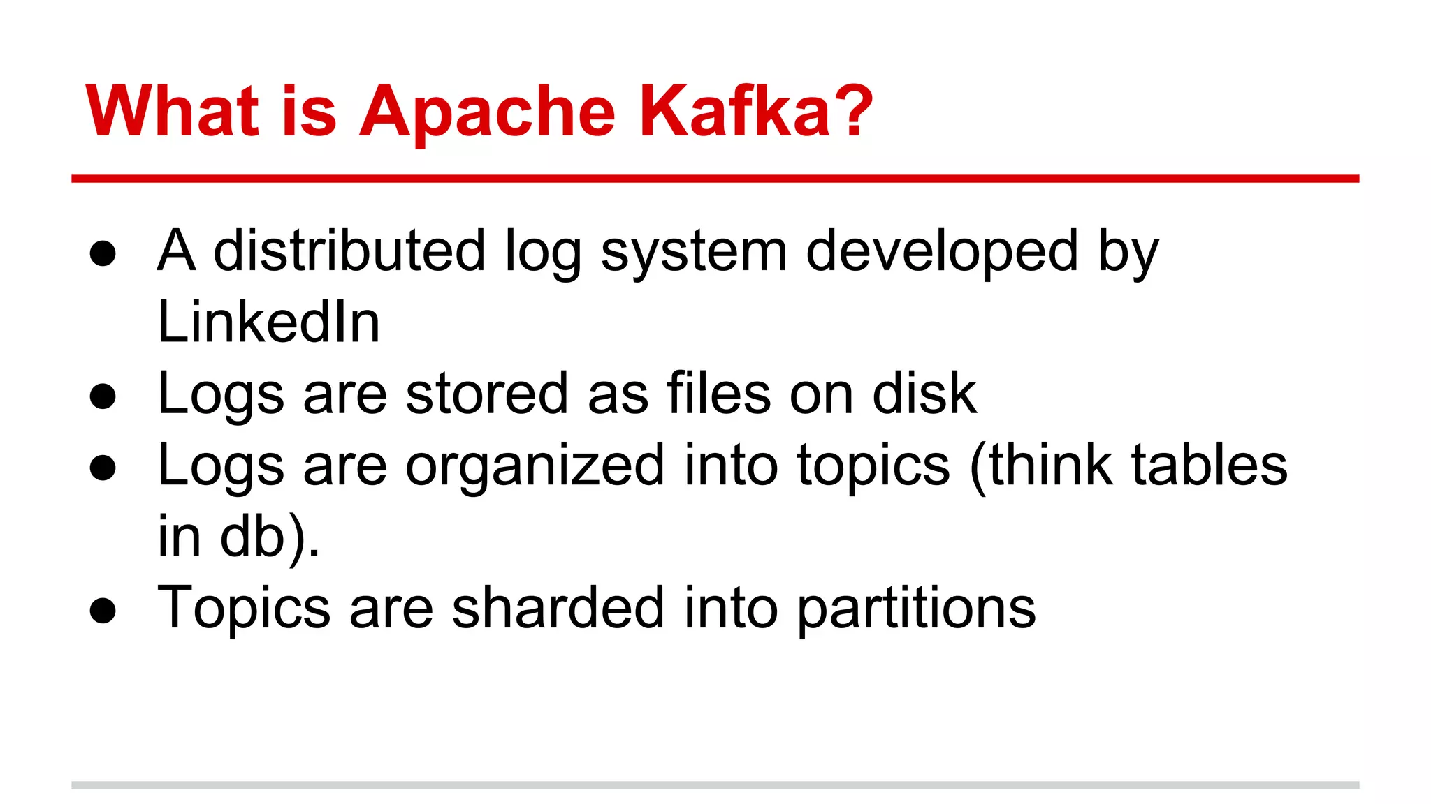 What is Apache Kafka? ● A distributed log system developed by LinkedIn ● Logs are stored as files on disk ● Logs are organized into topics (think tables in db). ● Topics are sharded into partitions 