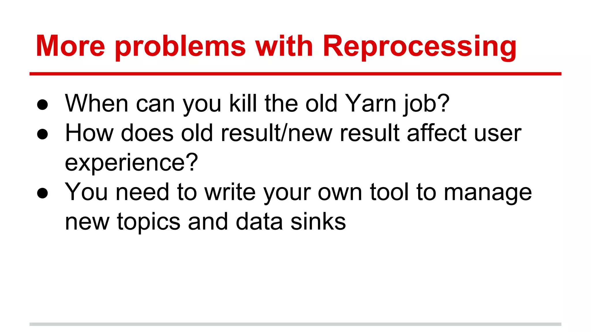 More problems with Reprocessing ● When can you kill the old Yarn job? ● How does old result/new result affect user experience? ● You need to write your own tool to manage new topics and data sinks 