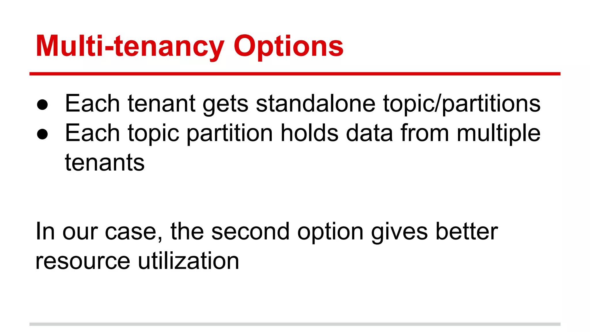 Multi-tenancy Options ● Each tenant gets standalone topic/partitions ● Each topic partition holds data from multiple tenants In our case, the second option gives better resource utilization 