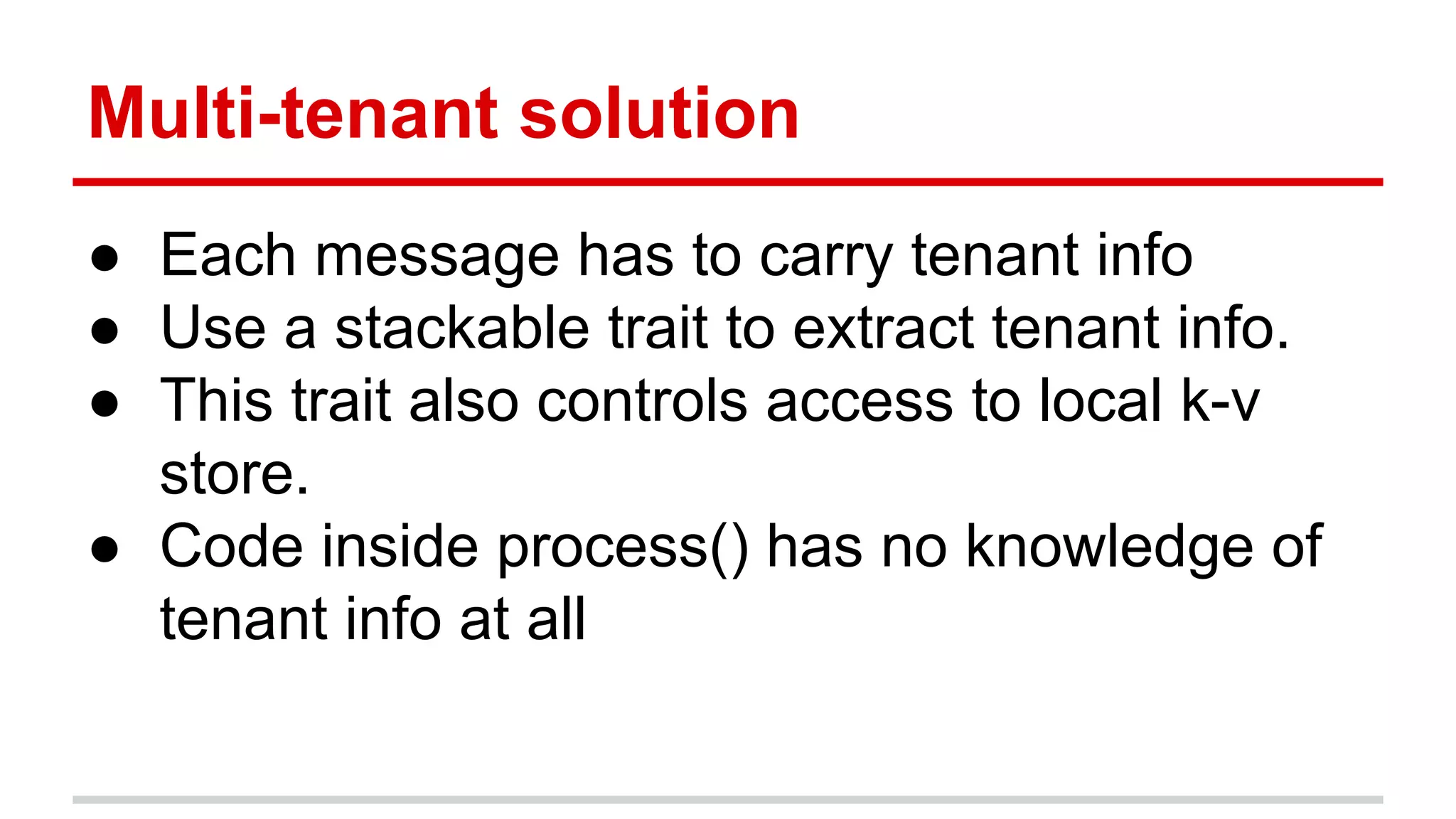Multi-tenant solution ● Each message has to carry tenant info ● Use a stackable trait to extract tenant info. ● This trait also controls access to local k-v store. ● Code inside process() has no knowledge of tenant info at all 