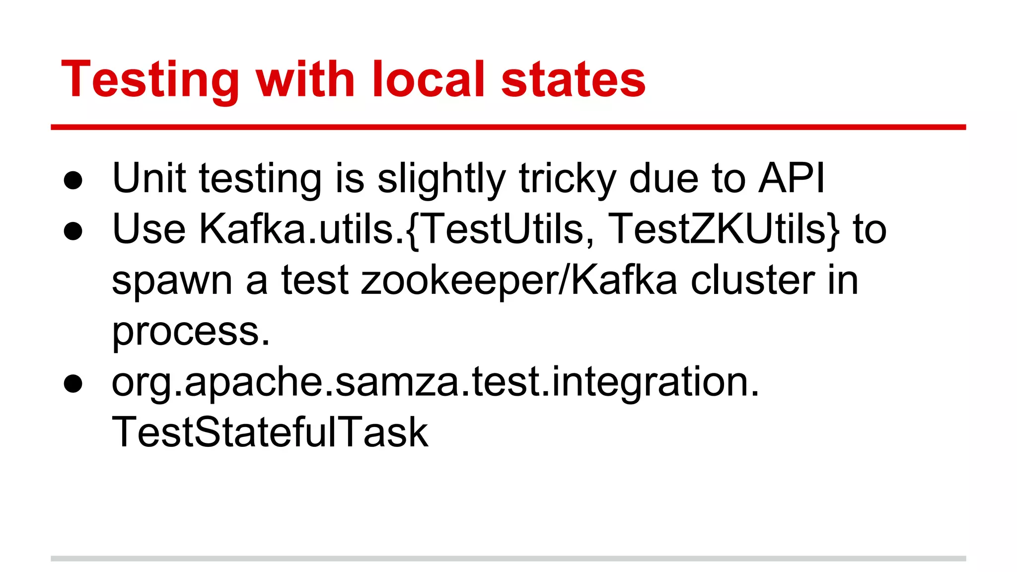 Testing with local states ● Unit testing is slightly tricky due to API ● Use Kafka.utils.{TestUtils, TestZKUtils} to spawn a test zookeeper/Kafka cluster in process. ● org.apache.samza.test.integration. TestStatefulTask 