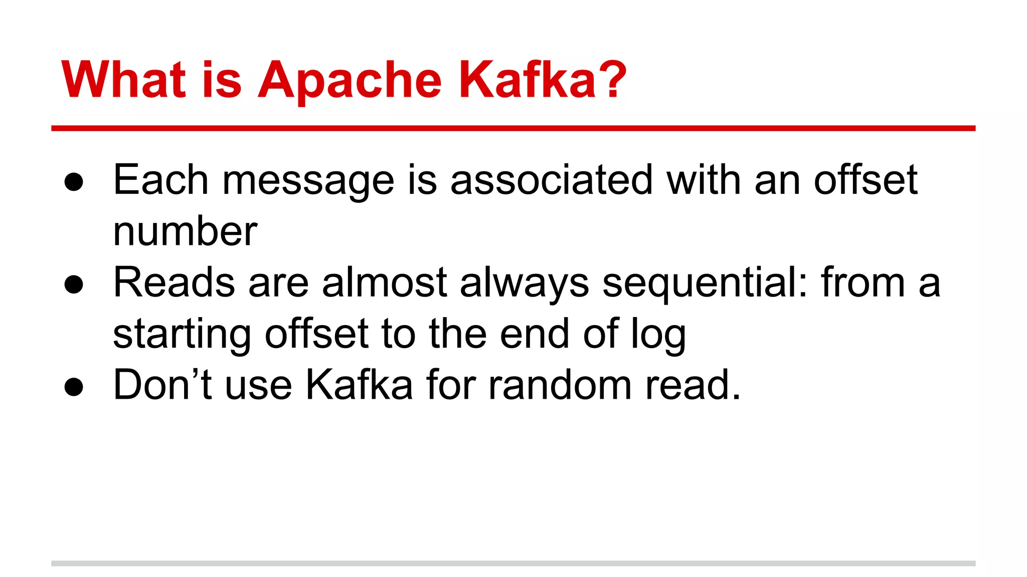 What is Apache Kafka? ● Each message is associated with an offset number ● Reads are almost always sequential: from a starting offset to the end of log ● Don’t use Kafka for random read. 