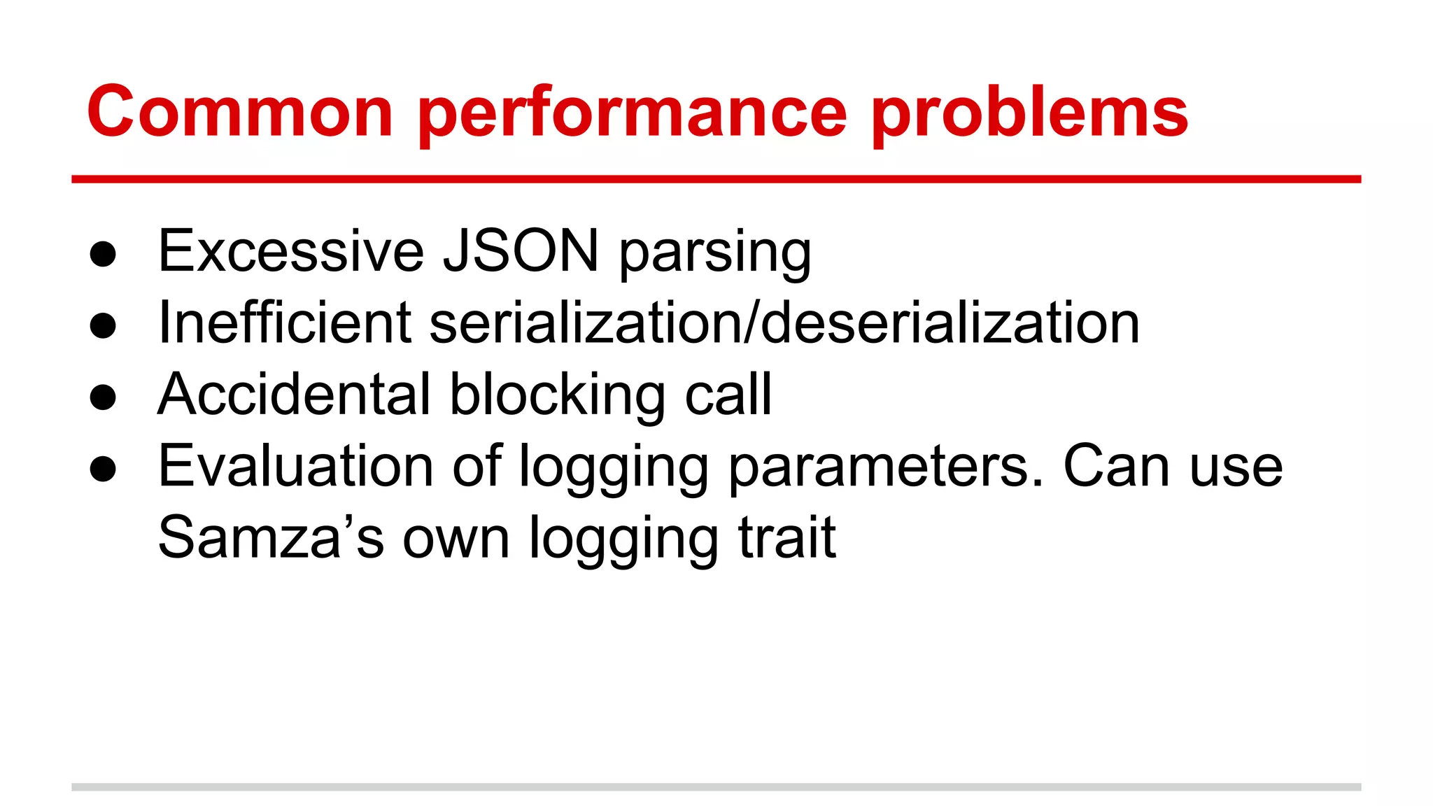 Common performance problems ● Excessive JSON parsing ● Inefficient serialization/deserialization ● Accidental blocking call ● Evaluation of logging parameters. Can use Samza’s own logging trait 