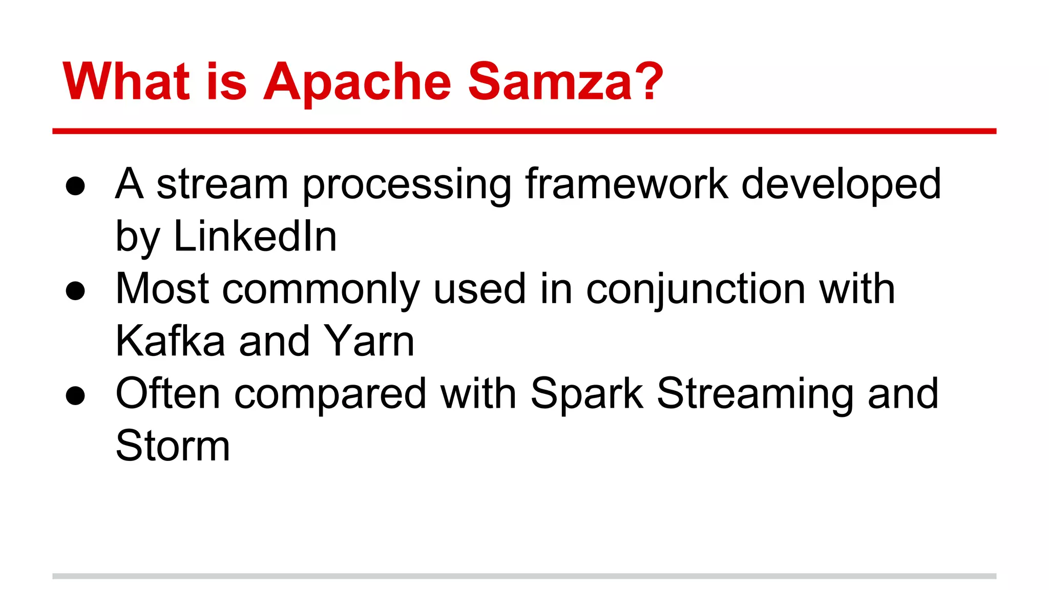 What is Apache Samza? ● A stream processing framework developed by LinkedIn ● Most commonly used in conjunction with Kafka and Yarn ● Often compared with Spark Streaming and Storm 