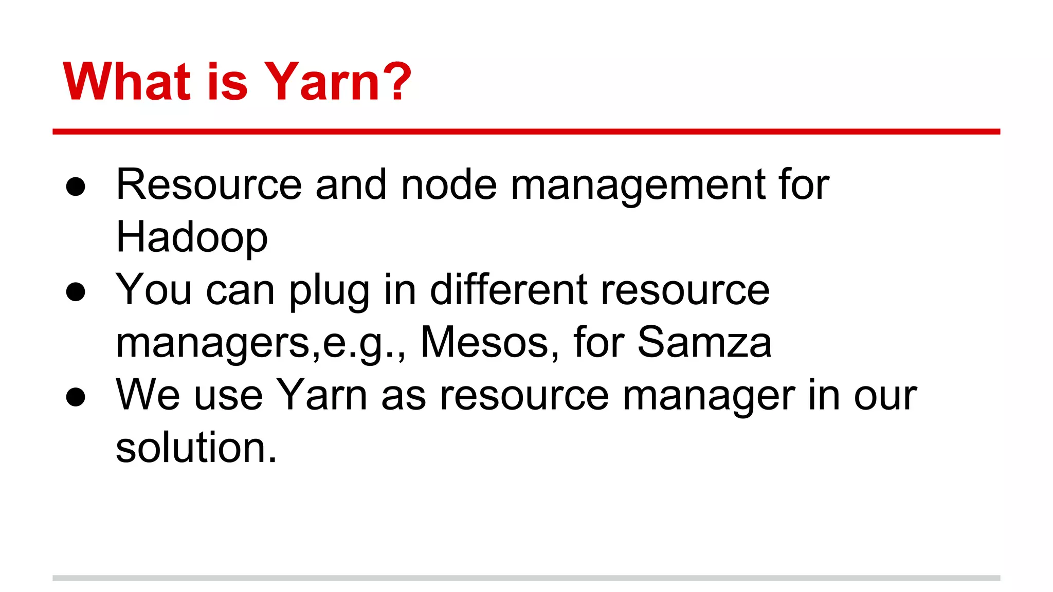 What is Yarn? ● Resource and node management for Hadoop ● You can plug in different resource managers,e.g., Mesos, for Samza ● We use Yarn as resource manager in our solution. 