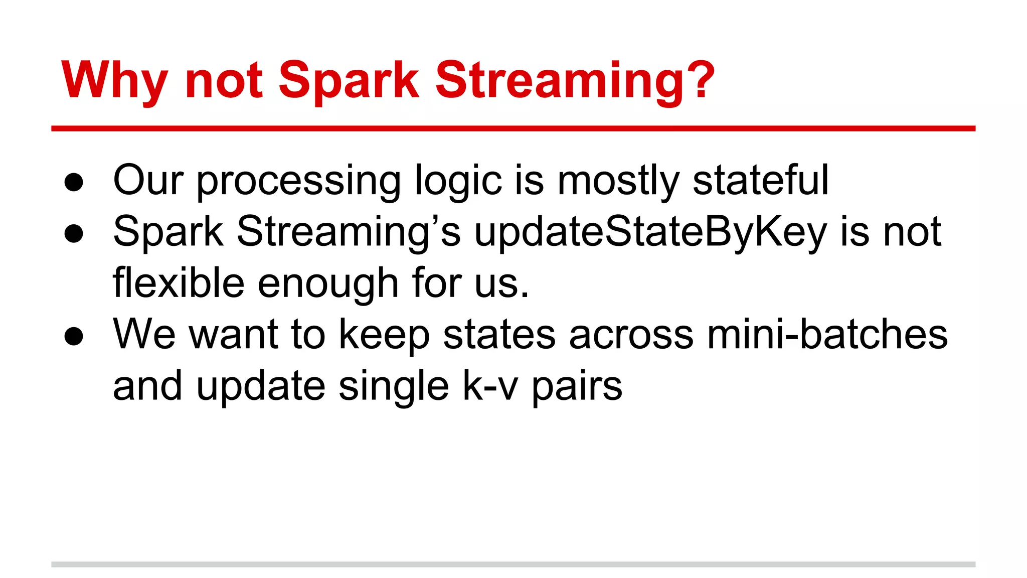 Why not Spark Streaming? ● Our processing logic is mostly stateful ● Spark Streaming’s updateStateByKey is not flexible enough for us. ● We want to keep states across mini-batches and update single k-v pairs 