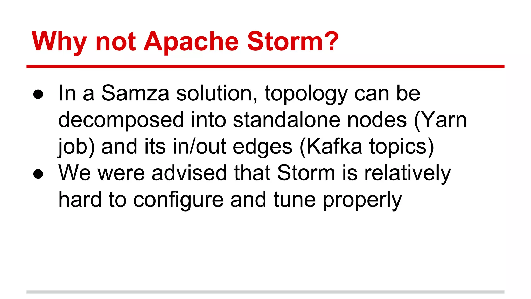 Why not Apache Storm? ● In a Samza solution, topology can be decomposed into standalone nodes (Yarn job) and its in/out edges (Kafka topics) ● We were advised that Storm is relatively hard to configure and tune properly 