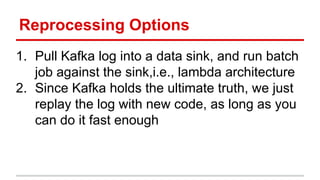 Reprocessing Options
1. Pull Kafka log into a data sink, and run batch
job against the sink,i.e., lambda architecture
2. Since Kafka holds the ultimate truth, we just
replay the log with new code, as long as you
can do it fast enough
 
