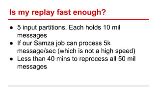 Is my replay fast enough?
● 5 input partitions. Each holds 10 mil
messages
● If our Samza job can process 5k
message/sec (which is not a high speed)
● Less than 40 mins to reprocess all 50 mil
messages
 