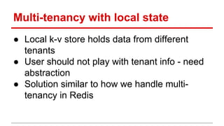 Multi-tenancy with local state
● Local k-v store holds data from different
tenants
● User should not play with tenant info - need
abstraction
● Solution similar to how we handle multi-
tenancy in Redis
 