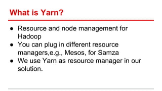 What is Yarn?
● Resource and node management for
Hadoop
● You can plug in different resource
managers,e.g., Mesos, for Samza
● We use Yarn as resource manager in our
solution.
 