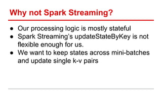 Why not Spark Streaming?
● Our processing logic is mostly stateful
● Spark Streaming’s updateStateByKey is not
flexible enough for us.
● We want to keep states across mini-batches
and update single k-v pairs
 