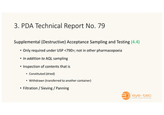 3. PDA Technical Report No. 79
Supplemental (Destructive) Acceptance Sampling and Testing (4.4)
• Only required under USP <790>; not in other pharmacopoeia
• In addition to AQL sampling
• Inspection of contents that is
• Constituted (dried)
• Withdrawn (transferred to another container)
• Filtration / Sieving / Panning
 