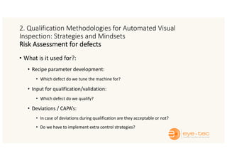 2. Qualification Methodologies for Automated Visual
Inspection: Strategies and Mindsets
Risk Assessment for defects
• What is it used for?:
• Recipe parameter development:
• Which defect do we tune the machine for?
• Input for qualification/validation:
• Which defect do we qualify?
• Deviations / CAPA’s:
• In case of deviations during qualification are they acceptable or not?
• Do we have to implement extra control strategies?
 