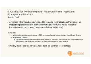 2. Qualification Methodologies for Automated Visual Inspection:
Strategies and Mindsets
Knapp test
• a method which has been developed to evaluate the inspection efficiency of an
inspection process/system (semi-automatic or automatic) with a reference
inspection method (in most cases manual visual inspection)
• Basics:
• All containers which are rejected ³ 70% by manual visual inspection are considered defects
• Acceptance criteria:
• The overall inspection efficiency for these defects of automatic visual inspection has to be equal or
greater than the inspection efficiency of manual inspection for these defects
• Initially developed for particles. Is and can be used for other defects.
 