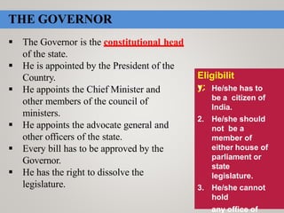 Eligibilit
y:1. He/she has to
be a citizen of
India.
2. He/she should
not be a
member of
either house of
parliament or
state
legislature.
3. He/she cannot
hold
any office of
THE GOVERNOR
 The Governor is the constitutional head
of the state.
 He is appointed by the President of the
Country.
 He appoints the Chief Minister and
other members of the council of
ministers.
 He appoints the advocate general and
other officers of the state.
 Every bill has to be approved by the
Governor.
 He has the right to dissolve the
legislature.
 