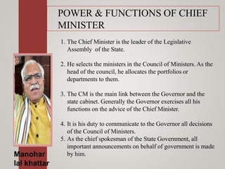 POWER & FUNCTIONS OF CHIEF
MINISTER
1. The Chief Minister is the leader of the Legislative
Assembly of the State.
2. He selects the ministers in the Council of Ministers. As the
head of the council, he allocates the portfolios or
departments to them.
3. The CM is the main link between the Governor and the
state cabinet. Generally the Governor exercises all his
functions on the advice of the Chief Minister.
4. It is his duty to communicate to the Governor all decisions
of the Council of Ministers.
5. As the chief spokesman of the State Government, all
important announcements on behalf of government is made
by him.Manohar
lal khattar
 