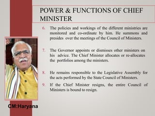 POWER & FUNCTIONS OF CHIEF
MINISTER
6. The policies and workings of the different ministries are
monitored and co-ordinate by him. He summons and
presides over the meetings of the Council of Ministers.
7. The Governor appoints or dismisses other ministers on
his advice. The Chief Minister allocates or re-allocates
the portfolios among the ministers.
8. He remains responsible to the Legislative Assembly for
the acts performed by the State Council of Ministers.
9. If the Chief Minister resigns, the entire Council of
Ministers is bound to resign.
CM:Haryana
 