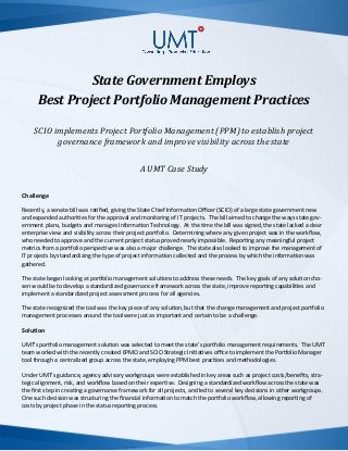 State Government Employs
Best Project Portfolio Management Practices
SCIO implements Project Portfolio Management (PPM) to establish project
governance framework and improve visibility across the state
A UMT Case Study
Challenge
Recently, a senate bill was ratified, giving the State Chief Information Officer (SCIO) of a large state government new
and expanded authorities for the approval and monitoring of IT projects. The bill aimed to change the ways state gov-
ernment plans, budgets and manages Information Technology. At the time the bill was signed, the state lacked a clear
enterprise view and visibility across their project portfolio. Determining where any given project was in the workflow,
who needed to approve and the current project status proved nearly impossible. Reporting any meaningful project
metrics from a portfolio perspective was also a major challenge. The state also looked to improve the management of
IT projects by standardizing the type of project information collected and the process by which the information was
gathered.
The state began looking at portfolio management solutions to address these needs. The key goals of any solution cho-
sen would be to develop a standardized governance framework across the state, improve reporting capabilities and
implement a standardized project assessment process for all agencies.
The state recognized the tool was the key piece of any solution, but that the change management and project portfolio
management processes around the tool were just as important and certain to be a challenge.
Solution
UMT’s portfolio management solution was selected to meet the state’s portfolio management requirements. The UMT
team worked with the recently created EPMO and SCIO Strategic Initiatives office to implement the Portfolio Manager
tool through a centralized group across the state, employing PPM best practices and methodologies.
Under UMT’s guidance, agency advisory workgroups were established in key areas such as project costs/benefits, stra-
tegic alignment, risk, and workflow based on their expertise. Designing a standardized workflow across the state was
the first step in creating a governance framework for all projects, and led to several key decisions in other workgroups.
One such decision was structuring the financial information to match the portfolio workflow, allowing reporting of
costs by project phase in the status reporting process.
 