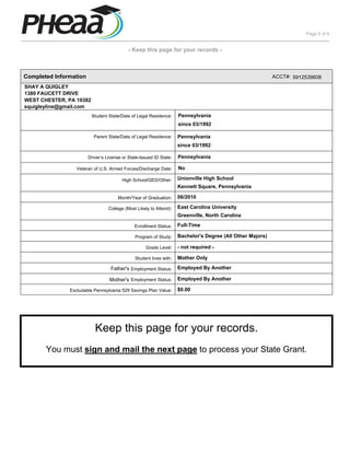 Page 5 of 6


                                            - Keep this page for your records -



Completed Information                                                                                       ACCT#: 5912539608
SHAY A QUIGLEY
1380 FAUCETT DRIVE
WEST CHESTER, PA 19382
squigleyline@gmail.com
                         Student State/Date of Legal Residence:      Pennsylvania
                                                                     since 03/1992

                          Parent State/Date of Legal Residence:      Pennsylvania
                                                                     since 03/1992

                        Driver’s License or State-Issued ID State:   Pennsylvania

                  Veteran of U.S. Armed Forces/Discharge Date:       No

                                         High School/GED/Other:      Unionville High School
                                                                     Kennett Square, Pennsylvania

                                       Month/Year of Graduation:     06/2010

                                  College (Most Likely to Attend):   East Carolina University
                                                                     Greenville, North Carolina

                                               Enrollment Status:    Full-Time

                                               Program of Study:     Bachelor's Degree (All Other Majors)

                                                    Grade Level:     - not required -

                                               Student lives with:   Mother Only

                                   Father's Employment Status:       Employed By Another

                                  Mother's Employment Status:        Employed By Another

               Excludable Pennsylvania 529 Savings Plan Value:       $0.00




                           Keep this page for your records.
       You must sign and mail the next page to process your State Grant.
 