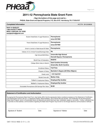 Page 6 of 6



                          2011-12 Pennsylvania State Grant Form
                                             - Sign the bottom of this page and mail to -
                      PHEAA, State Grant and Special Programs, P.O. Box 8157, Harrisburg, PA 17105-8157

Completed Information                                                                                                    ACCT#: 5912539608

SHAY A QUIGLEY
1380 FAUCETT DRIVE
WEST CHESTER, PA 19382
squigleyline@gmail.com

                                Student State/Date of Legal Residence:      Pennsylvania
                                                                            since 03/1992

                                 Parent State/Date of Legal Residence:      Pennsylvania
                                                                            since 03/1992

                              Driver’s License or State-Issued ID State:    Pennsylvania

                         Veteran of U.S. Armed Forces/Discharge Date:       No

                                               High School/GED/Other:       Unionville High School
                                                                            Kennett Square, Pennsylvania

                                             Month/Year of Graduation:      06/2010

                                         College (Most Likely to Attend):   East Carolina University
                                                                            Greenville, North Carolina

                                                      Enrollment Status:    Full-Time

                                                      Program of Study:     Bachelor's Degree (All Other Majors)

                                                            Grade Level:    - not required -

                                                      Student lives with:   Mother Only

                                         Father's Employment Status:        Employed By Another

                                         Mother's Employment Status:        Employed By Another

                      Excludable Pennsylvania 529 Savings Plan Value:       $0.00



Statement of Certification and Authorization

By signing the Pennsylvania State Grant Form, I/we hereby affirm that the signature(s) below constitute acceptance of the Statement of Certification
and Authorization found in the 2011-12 Applicant's Rights, Responsibilities, Use of Social Security Number, and Certification for the Pennsylvania
State Grant Program, which is incorporated herein by reference and which I/we have read, understand, agree to, and certify. I further understand that
if I provide an email address, communications regarding the State Grant Program may be sent to me through electronic communications methods.



 __________________________________ ____________                                 __________________________________ ___________
 Signature of Student                                Date                        Signature of Mother                                Date




GRT-TSIG-WEB-D-V-1.00                                                                                             5912539608TSIG112N
 