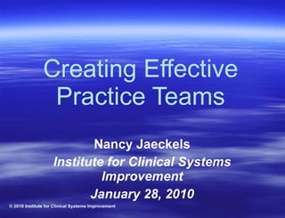 Creating Effective Practice Teams Nancy Jaeckels Institute for Clinical Systems Improvement January 28, 2010 © 2010 Institute for Clinical Systems Improvement 