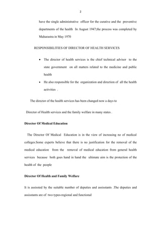 2


           have the single administrative officer for the curative and the preventive

           departments of the health In August 1947;the process was completed by

           Maharastra in May 1970


       RESPONSIBILITIES OF DIRECTOR OF HEALTH SERVICES


           •   The director of health services is the chief technical advisor to the

               state government on all matters related to the medicine and public

               health

           •   He also responsible for the organization and direction of all the health

               activities .


    The director of the health services has been changed now a days to


 Director of Health services and the family welfare in many states .


Director Of Medical Education


  The Director Of Medical Education is in the view of increasing no of medical

colleges.Some experts believe that there is no justification for the removal of the

medical education from the removal of medical education from general health

services because both goes hand in hand the ultimate aim is the protection of the

health of the people


Director Of Health and Family Welfare


It is assissted by the suitable number of deputies and assisstants .The deputies and

assisstants are of two types-regional and functional
 