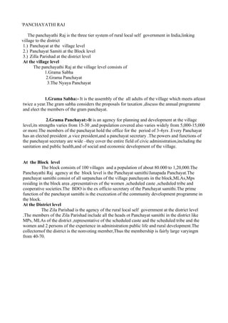 i
    PANCHAYATHI RAJ

    The panchayathi Raj is the three tier system of rural local self government in India,linking
village to the district
 1.) Panchayat at the village level
 2.) Panchayat Samiti at the Block level
 3.) Zilla Parishad at the district level
 At the village level
       The panchayathi Raj at the village level consists of
              1.Grama Sabha
               2.Grama Panchayat
                3.The Nyaya Panchayat


                1.Grama Sabha:- It is the assembly of the all adults of the village which meets atleast
    twice a year.The gram sabha considers the proposals for taxation ,discuss the annual programme
    and elect the members of the gram panchayat.

                  2.Grama Panchayat:-It is an agency for planning and development at the village
    level,its strengths varies from 15-30 ,and population covered also varies widely from 5,000-15,000
    or more.The members of the panchayat hold the office for the period of 3-4yrs .Every Panchayat
    has an elected president ,a vice president,and a panchayat secretary .The powers and functions of
    the panchayat secretary are wide –they cover the entire field of civic administration,including the
    sanitation and public health,and of social and economic development of the village.


    At the Block level
               The block consists of 100 villages and a population of about 80.000 to 1,20,000.The
    Panchayathi Raj agency at the block level is the Panchayat samithi/Janapada Panchayat.The
    panchayat samithi consist of all sarpanchas of the village panchayats in the block,MLAs,Mps
    residing in the block area ,epresentatives of the women ,scheduled caste ,scheduled tribe and
    cooperative societies.The BDO is the ex officio secretary of the Panchayat samithi.The prime
    function of the panchayat samithi is the excecution of the community development programme in
    the block.
    At the District level
               The Zila Parishad is the agency of the rural local self government at the district level
    .The members of the Zila Parishad include all the heads ot Panchayat samithi in the district like
    MPs, MLAs of the district ,representative of the scheduled caste and the scheduled tribe and the
    women and 2 persons of the experience in administration public life and rural development.The
    collectornof the district is the nonvoting member,Thus the membership is fairly large varyingm
    from 40-70.
 