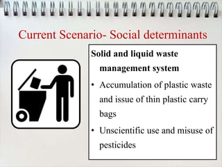 Current Scenario- Social determinants
Solid and liquid waste
management system
• Accumulation of plastic waste
and issue of thin plastic carry
bags
• Unscientific use and misuse of
pesticides
 