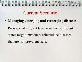 Current Scenario
• Managing emerging and remerging diseases
Presence of migrant labourers from different
states might introduce/ reintroduce diseases
that are not prevalent here.
 
