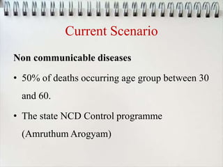 Current Scenario
Non communicable diseases
• 50% of deaths occurring age group between 30
and 60.
• The state NCD Control programme
(Amruthum Arogyam)
 