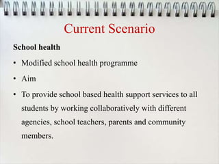 Current Scenario
School health
• Modified school health programme
• Aim
• To provide school based health support services to all
students by working collaboratively with different
agencies, school teachers, parents and community
members.
 