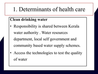 1. Determinants of health care
Clean drinking water
• Responsibility is shared between Kerala
water authority . Water resources
department, local self government and
community based water supply schemes.
• Access the technologies to test the quality
of water
 
