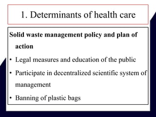 1. Determinants of health care
Solid waste management policy and plan of
action
• Legal measures and education of the public
• Participate in decentralized scientific system of
management
• Banning of plastic bags
 