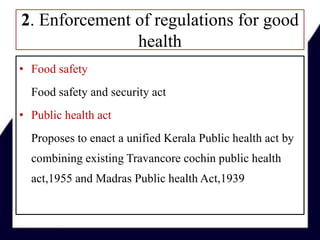 2. Enforcement of regulations for good
health
• Food safety
Food safety and security act
• Public health act
Proposes to enact a unified Kerala Public health act by
combining existing Travancore cochin public health
act,1955 and Madras Public health Act,1939
 
